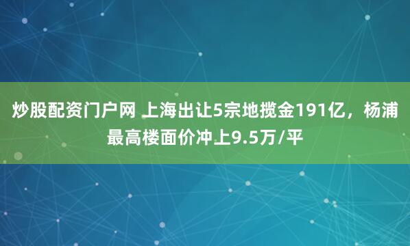 炒股配资门户网 上海出让5宗地揽金191亿，杨浦最高楼面价冲上9.5万/平
