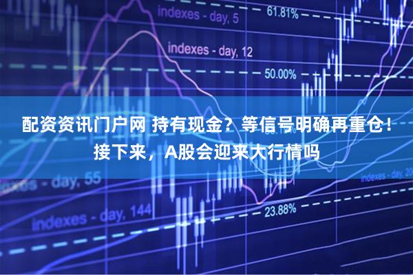 配资资讯门户网 持有现金？等信号明确再重仓！接下来，A股会迎来大行情吗