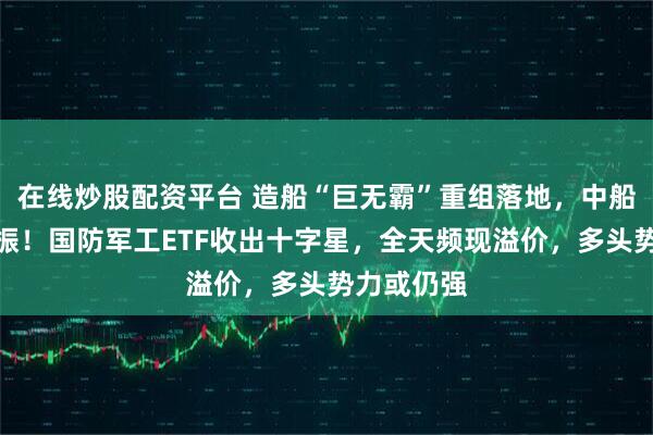 在线炒股配资平台 造船“巨无霸”重组落地，中船系大受提振！国防军工ETF收出十字星，全天频现溢价，多头势力或仍强
