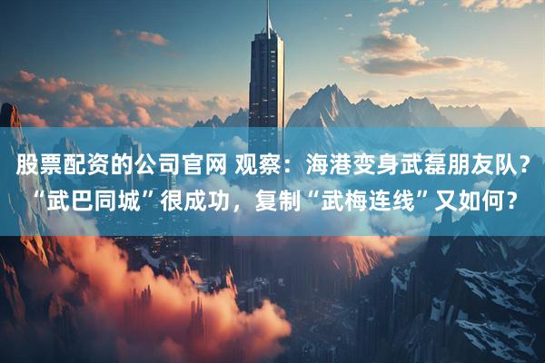 股票配资的公司官网 观察：海港变身武磊朋友队？“武巴同城”很成功，复制“武梅连线”又如何？