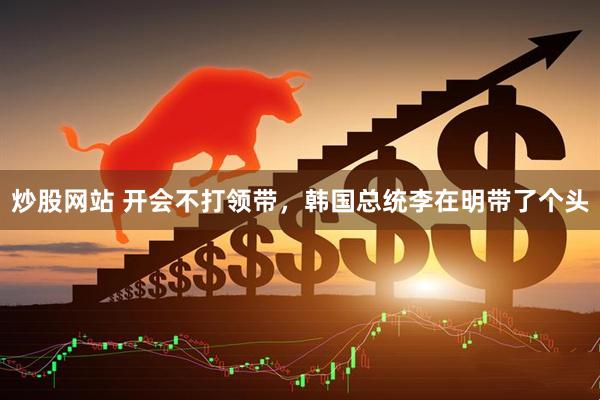 炒股网站 开会不打领带,韩国总统李在明带了个头