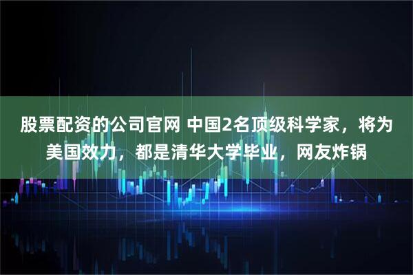 股票配资的公司官网 中国2名顶级科学家,将为美国效力,都是清华大学毕业,网友炸锅