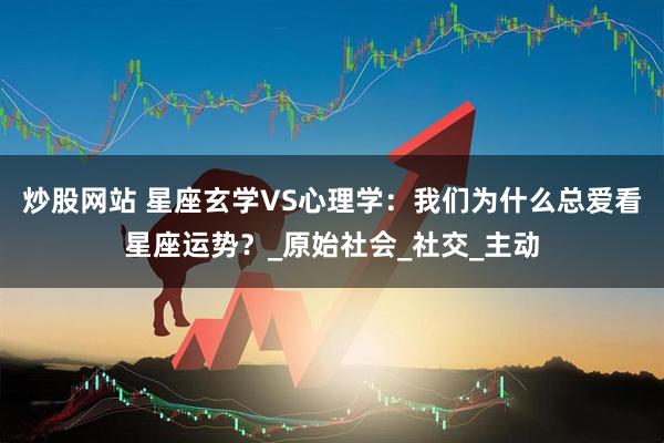 炒股网站 星座玄学VS心理学：我们为什么总爱看星座运势？_原始社会_社交_主动
