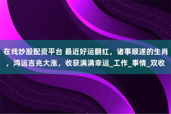 在线炒股配资平台 最近好运翻红，诸事顺遂的生肖，鸿运吉兆大涨，收获满满幸运_工作_事情_双收