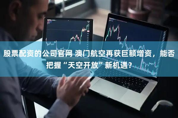 股票配资的公司官网 澳门航空再获巨额增资，能否把握“天空开放”新机遇？