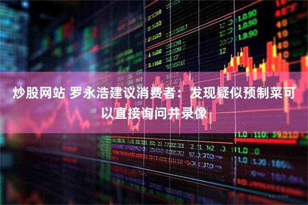 炒股网站 罗永浩建议消费者：发现疑似预制菜可以直接询问并录像