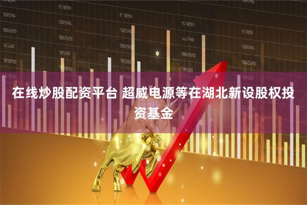 在线炒股配资平台 超威电源等在湖北新设股权投资基金