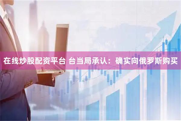 在线炒股配资平台 台当局承认：确实向俄罗斯购买