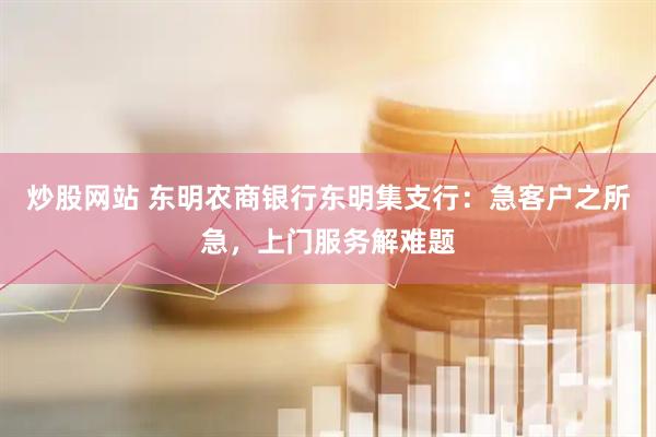 炒股网站 东明农商银行东明集支行：急客户之所急，上门服务解难题