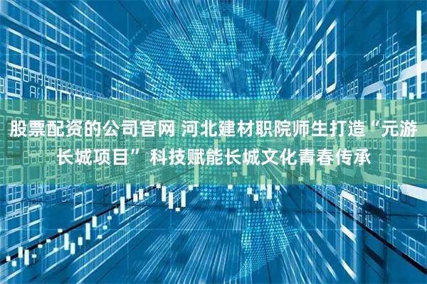股票配资的公司官网 河北建材职院师生打造“元游长城项目” 科技赋能长城文化青春传承