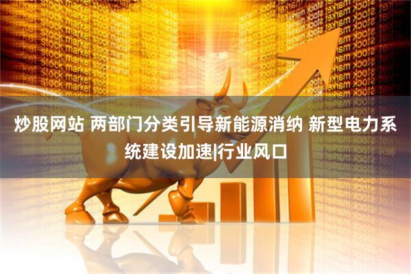 炒股网站 两部门分类引导新能源消纳 新型电力系统建设加速|行业风口