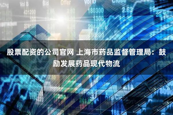 股票配资的公司官网 上海市药品监督管理局：鼓励发展药品现代物流