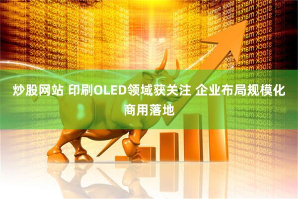 炒股网站 印刷OLED领域获关注 企业布局规模化商用落地