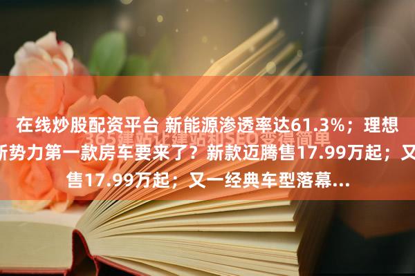 在线炒股配资平台 新能源渗透率达61.3%；理想单季亏损超6亿；新势力第一款房车要来了？新款迈腾售17.99万起；又一经典车型落幕...