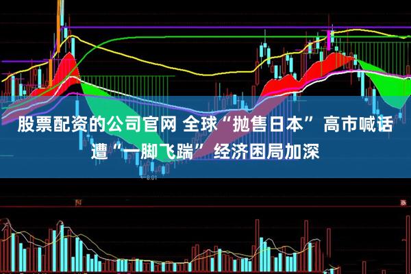 股票配资的公司官网 全球“抛售日本” 高市喊话遭“一脚飞踹” 经济困局加深