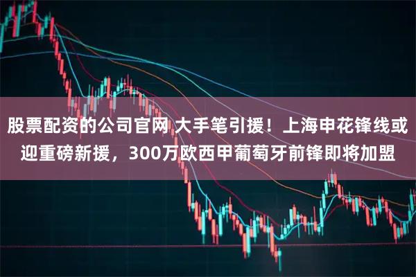 股票配资的公司官网 大手笔引援!上海申花锋线或迎重磅新援,300万欧西甲葡萄牙前锋即将加盟