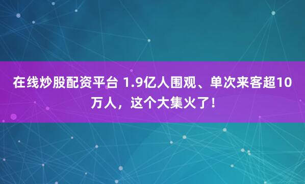 在线炒股配资平台 1.9亿人围观、单次来客超10万人，这个大集火了！