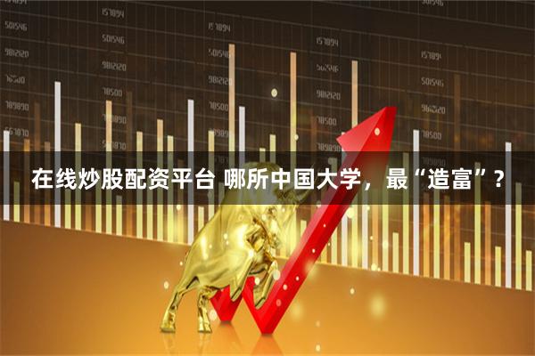 在线炒股配资平台 哪所中国大学，最“造富”？