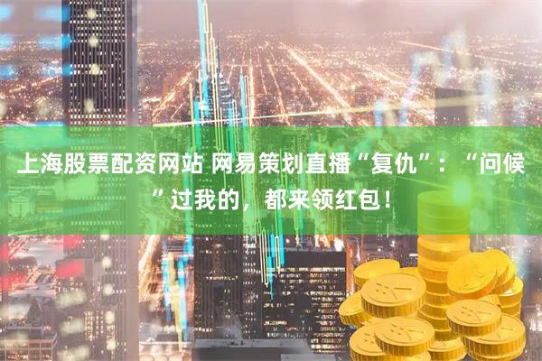 上海股票配资网站 网易策划直播“复仇”：“问候”过我的，都来领红包！