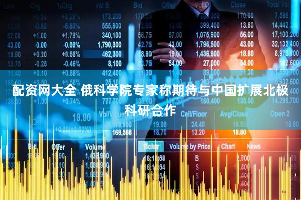 配资网大全 俄科学院专家称期待与中国扩展北极科研合作