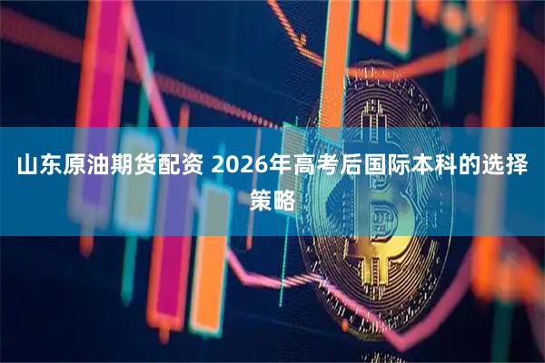 山东原油期货配资 2026年高考后国际本科的选择策略