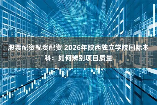 股票配资配资配资 2026年陕西独立学院国际本科：如何辨别项目质量