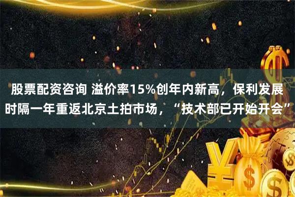 股票配资咨询 溢价率15%创年内新高，保利发展时隔一年重返北京土拍市场，“技术部已开始开会”