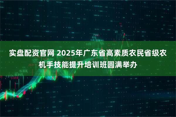实盘配资官网 2025年广东省高素质农民省级农机手技能提升培训班圆满举办