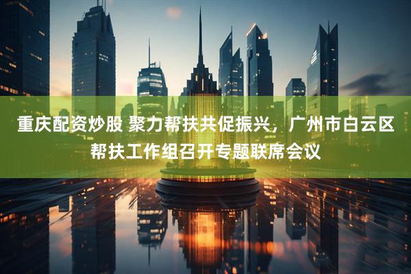 重庆配资炒股 聚力帮扶共促振兴，广州市白云区帮扶工作组召开专题联席会议